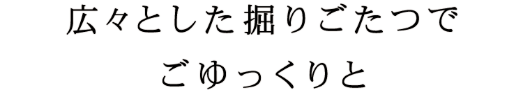 広々とした掘りごたつでごゆっくりと